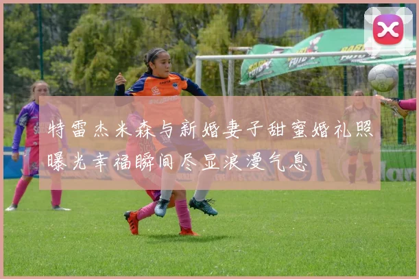 特雷杰米森与新婚妻子甜蜜婚礼照曝光幸福瞬间尽显浪漫气息