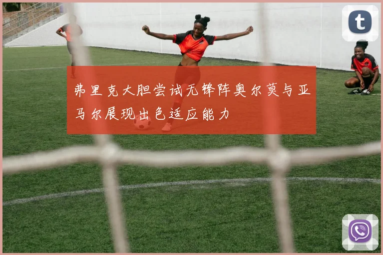 弗里克大胆尝试无锋阵奥尔莫与亚马尔展现出色适应能力