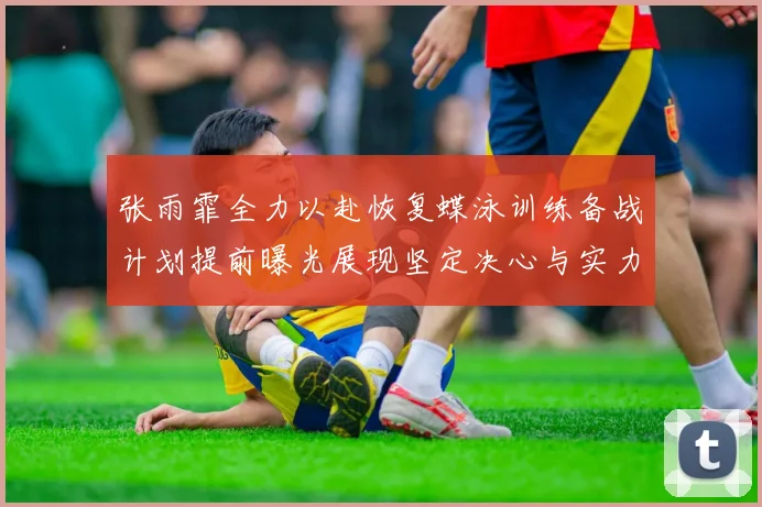 张雨霏全力以赴恢复蝶泳训练备战计划提前曝光展现坚定决心与实力