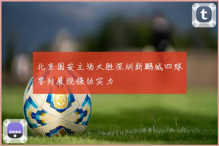 北京国安主场大胜深圳新鹏城四球零封展现强劲实力