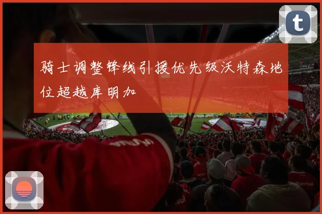 骑士调整锋线引援优先级沃特森地位超越库明加