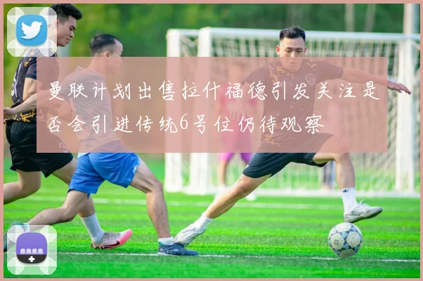 曼联计划出售拉什福德引发关注是否会引进传统6号位仍待观察