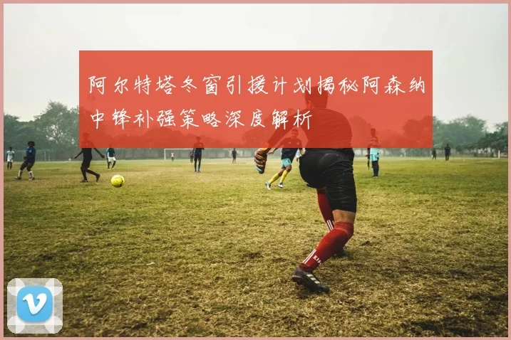 阿尔特塔冬窗引援计划揭秘阿森纳中锋补强策略深度解析