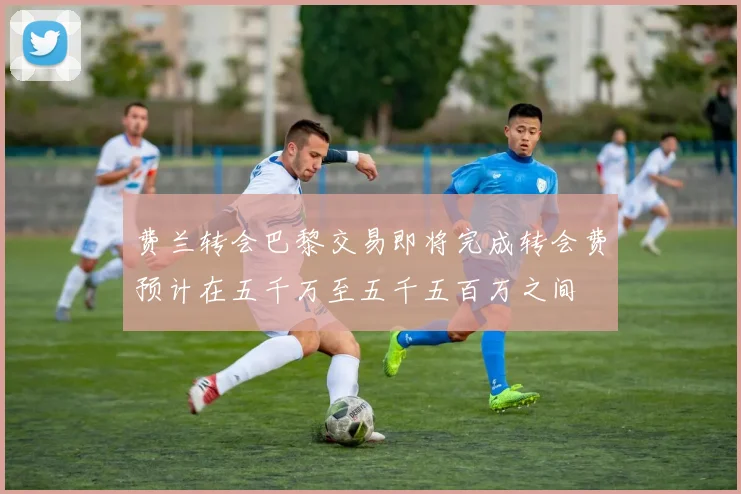费兰转会巴黎交易即将完成转会费预计在五千万至五千五百万之间