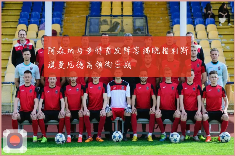 阿森纳与多特首发阵容揭晓措利斯道曼厄德高领衔出战