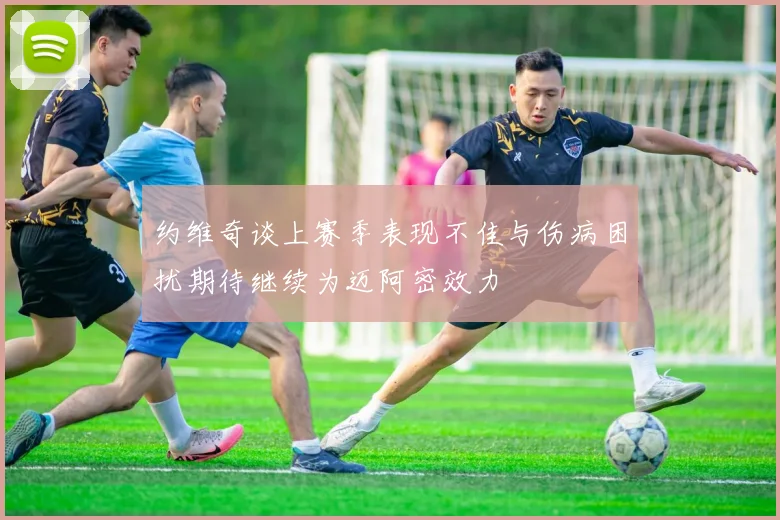 约维奇谈上赛季表现不佳与伤病困扰期待继续为迈阿密效力